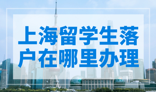 上海留学生落户在哪里办理？附办理点一览表