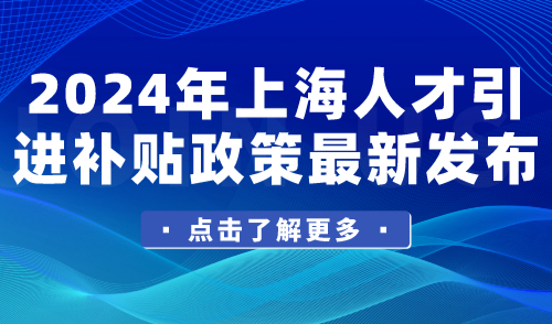 2024年上海人才引进补贴政策最新发布！申请条件、补贴标准查看→
