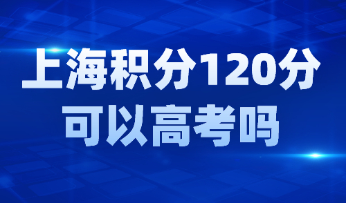 上海积分120分可以高考吗？外地孩子上海参加中高考条件！