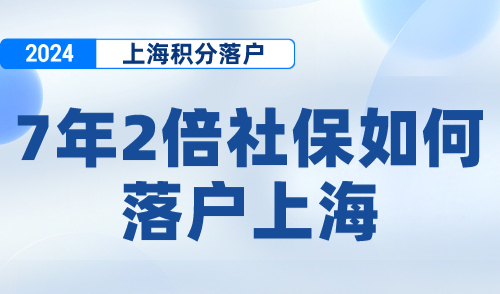 7年2倍社保如何落户上海？2024上海居转户落户政策！