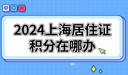 2024上海居住证积分在哪办？最新16区办理地址+电话+时间