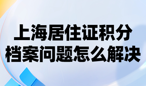 上海居住证积分档案问题怎么解决？处理不好当心被驳回！