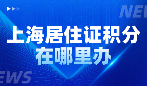 上海居住证积分在哪里办？附16区受理点电话及地址大全！