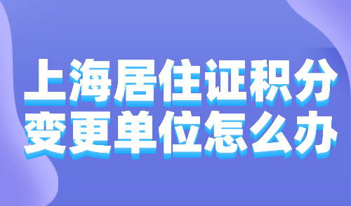 2024上海居住证积分变更单位怎么办？分4种情况处理！