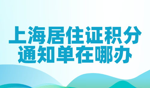 上海居住证积分通知单在哪办？线上+线下办理流程一览！