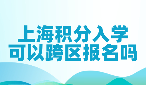 上海积分入学可以跨区报名吗？2024非沪籍子女入学政策！