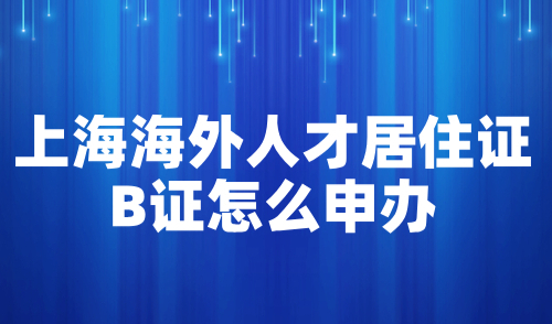 上海海外人才居住证B证怎么申办？附申请流程及材料清单！