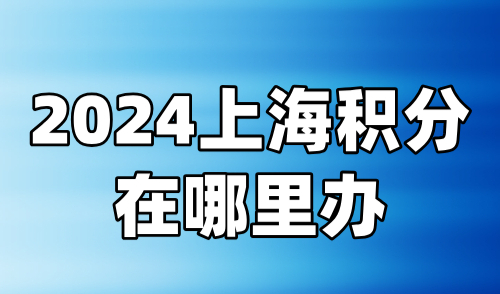 2024上海积分在哪里办？附线上申请入口+线下联系方式！