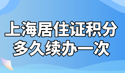 上海居住证积分多久续办一次？掌握这几个续签关键时间点！