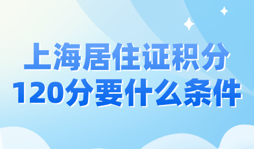 上海居住证积分120分要什么条件？2024上海积分政策细则！