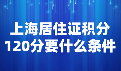 上海居住证积分120分要什么条件？2024最新积分政策解读！