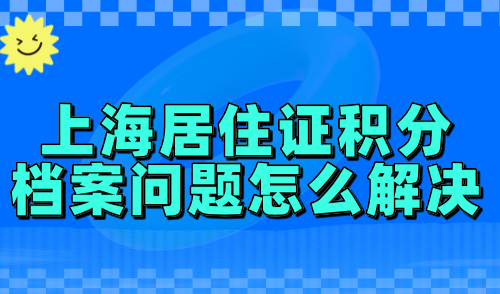 上海居住证积分档案问题怎么解决？2024调档、核档流程全解析！