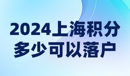 2024上海积分多少可以落户？最新政策调整重点解读！