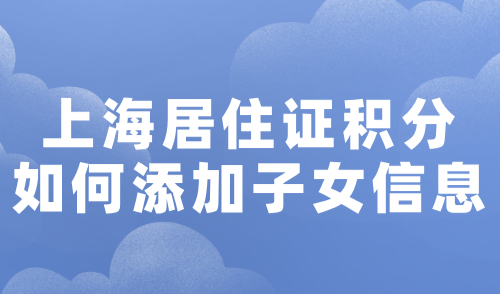 上海居住证积分如何添加子女信息？附上海积分信息变更教程！