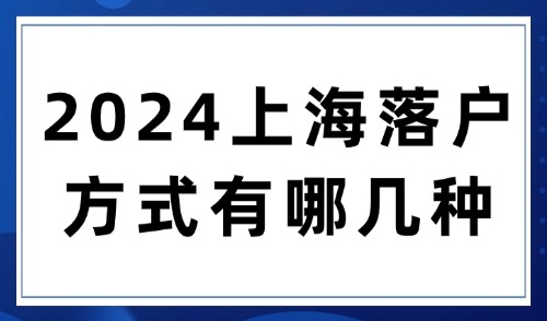 2024上海落户方式有哪几种？六大落户途径及条件汇总一文搞定！