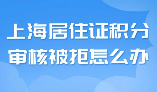 上海居住证积分审核被拒怎么办？90%被拒都是因为这些问题！