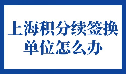 上海积分续签换单位怎么办？2025年上海居住证积分续签指南！