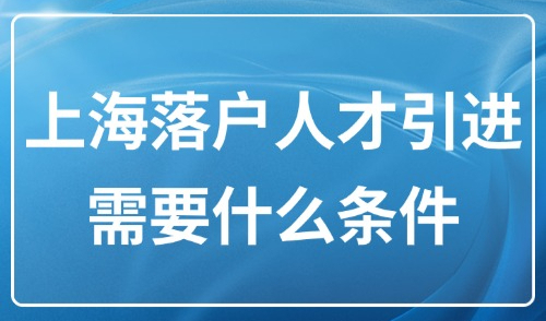 上海落户人才引进需要什么条件？2025人才引进落户18种方案！
