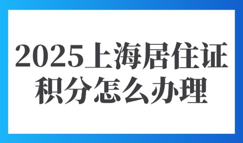 2025上海居住证积分怎么办理？外地人办理积分材料及流程是什么？