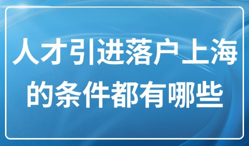 2025年上海落户新规：人才引进落户上海的条件都有哪些？