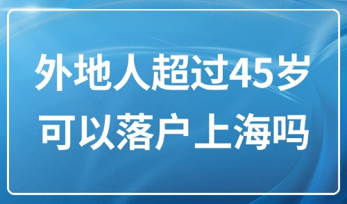 上海落户政策2025最新版：外地人超过45岁可以落户上海吗？