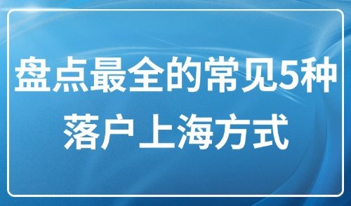 2025上海落户政策最新版：盘点最全的常见5种落户上海方式！
