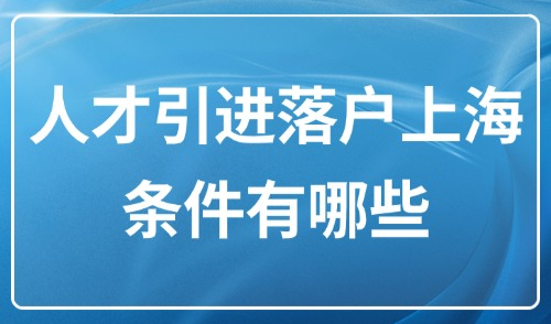 2025上海市人才引进政策：人才引进落户上海条件有哪些？