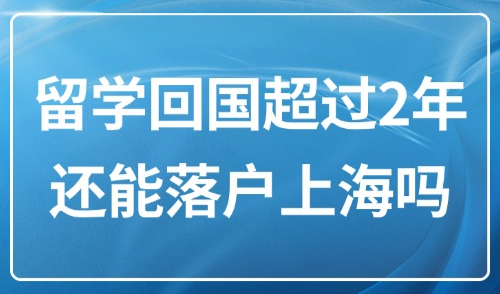 留学生上海落户2025政策：留学回国超过2年还能落户上海吗？