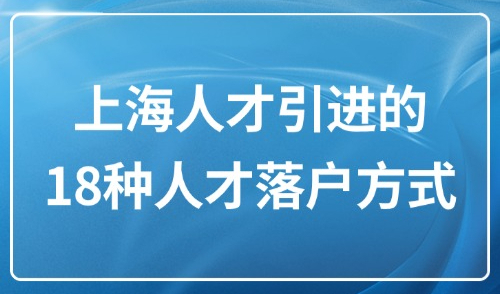 2025年上海人才引进的条件和政策：18种人才落户方式整理！
