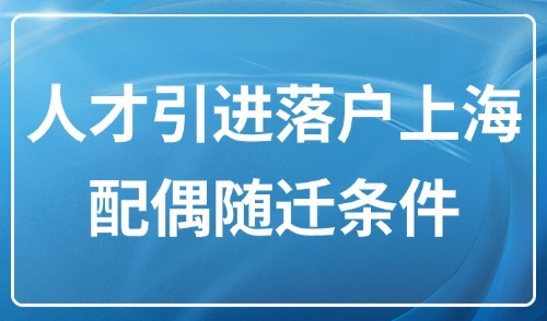 上海人才引进政策2025，人才引进落户上海配偶随迁条件是什么？