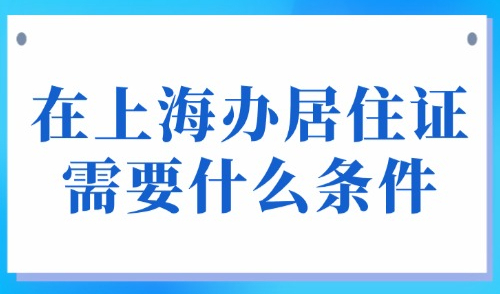 在上海办居住证需要什么条件？怎么续签？最快15个工作日！
