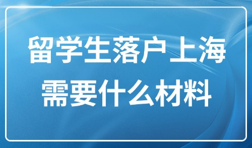 2025留学生落户上海需要什么材料？附留学生4大落户方式汇总！